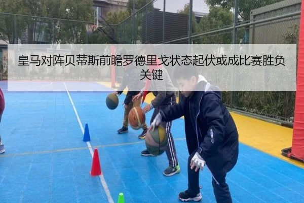 皇马对阵贝蒂斯前瞻罗德里戈状态起伏或成比赛胜负关键