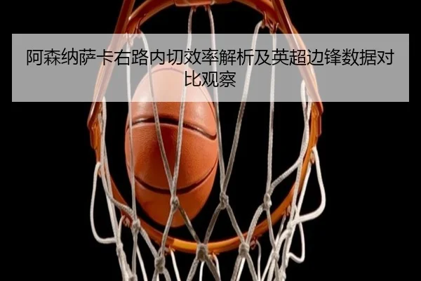 阿森纳萨卡右路内切效率解析及英超边锋数据对比观察