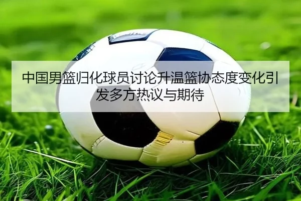 中国男篮归化球员讨论升温篮协态度变化引发多方热议与期待